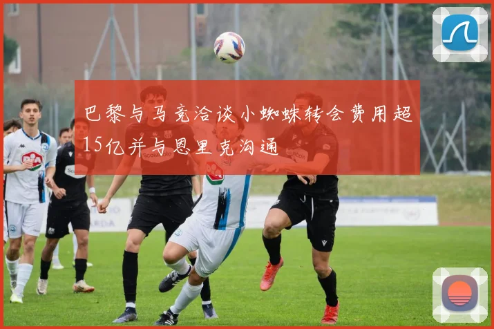 巴黎与马竞洽谈小蜘蛛转会费用超15亿并与恩里克沟通