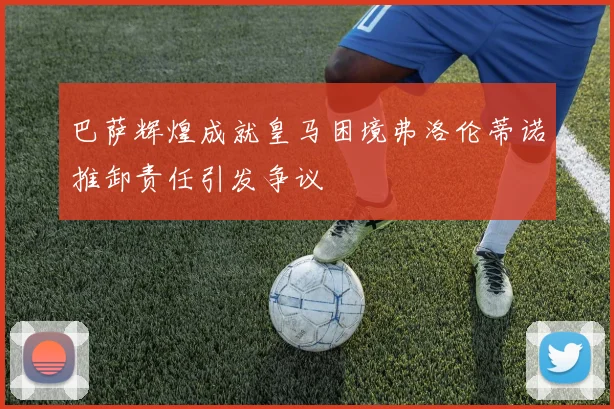 巴萨辉煌成就皇马困境弗洛伦蒂诺推卸责任引发争议