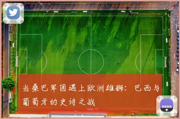 当桑巴军团遇上欧洲雄狮：巴西与葡萄牙的史诗之战
